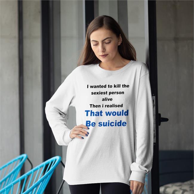 I Wanted To Kill The Sexiest Person Alive Then I Realised That Would Be Suicide Shirt Shirtsthtgohard Shirts That Go Hard