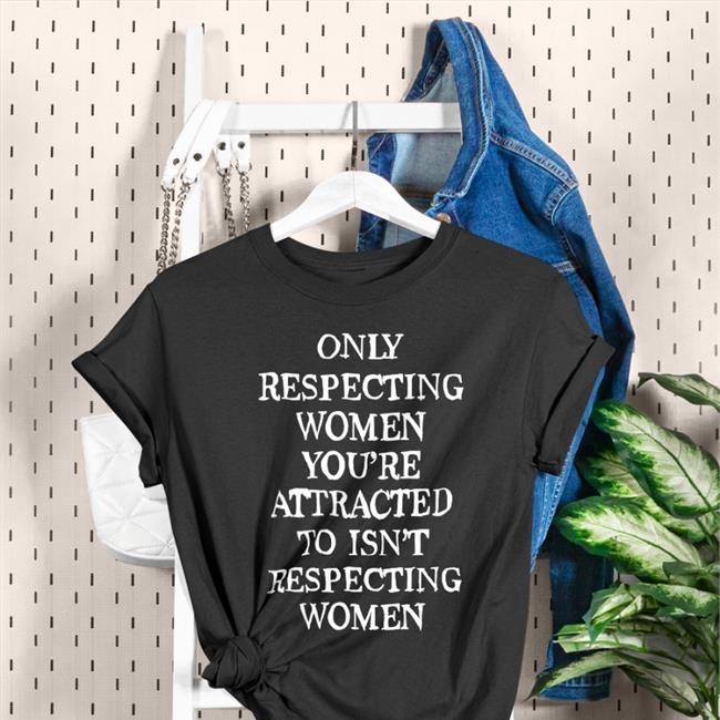 Shirts That Go Hard Only Respecting Women You're Attracted To Isn't Respecting Women Shirt