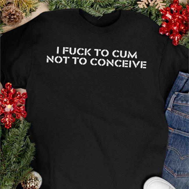 I Fuck To Cum Not To Conceive T Shirt