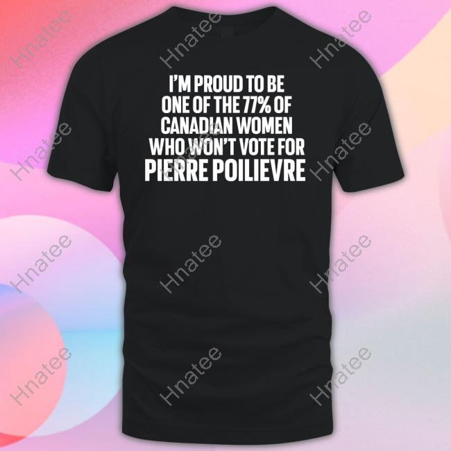 I'm Proud To Be One Of The 77% Of Canadian Women Who Won't Vote For Pierre Poilievre Shirt Lyndsy