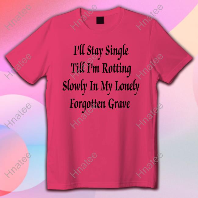Shirts That Go Hard I'll Stay Single Till I'm Rotting Slowly In My Lonely Forgotten Grave Tee