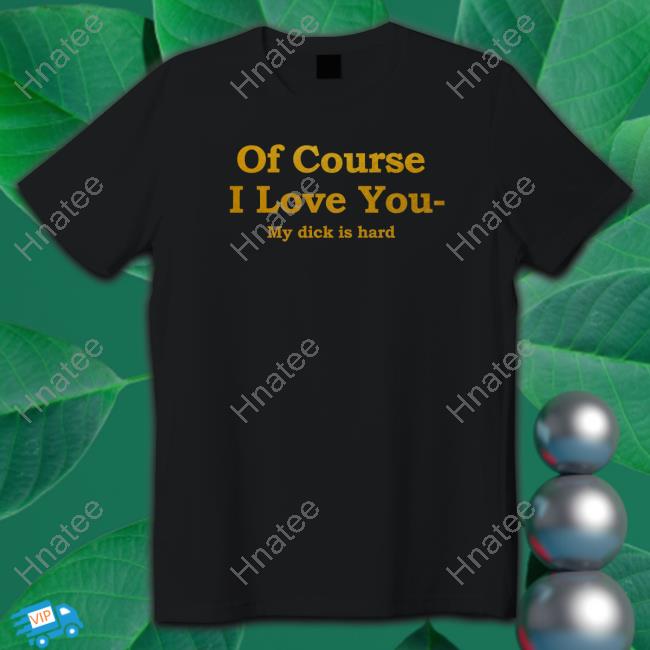 Shirts That Go Hard Of Course I Love You My Dick Is Hard Shirt