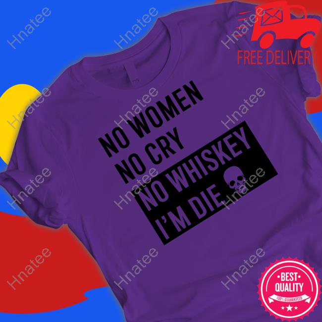 No Women No Cry No Whiskey I'm Die Shirt Shirts That Go Hard Shirtsthtgohard