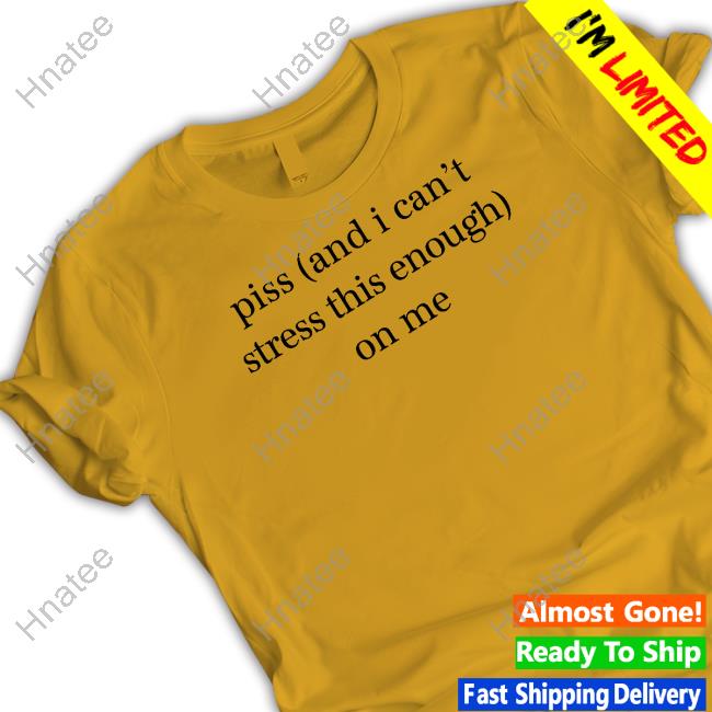 Official Shirts That Go Hard Piss And I Can't Stress This Enough On Me Shirt