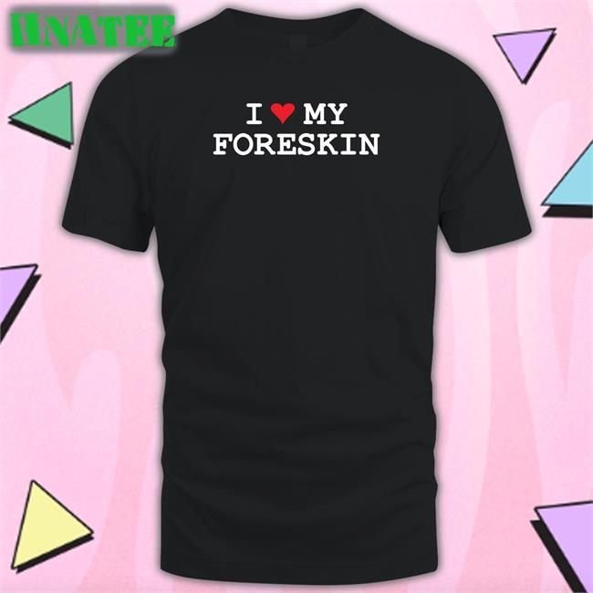 Shirts That Go Hard I Love My Foreskin Shirts Shirtsthtgohard