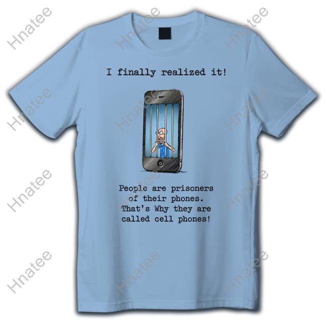 I Finally Realized It People Are Prisoners Of Their Phones That's Why They Are Called Cell Phones Shirt