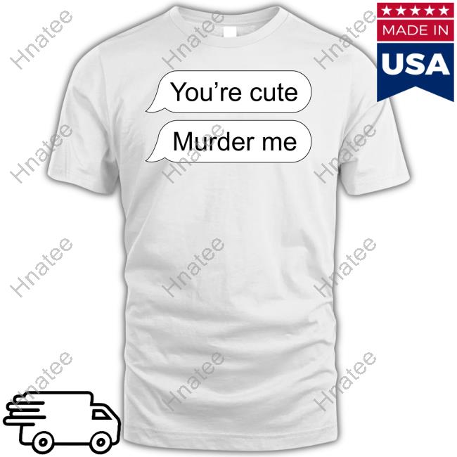 Shirts That Go Hard You're Cute Murder Me Shirts