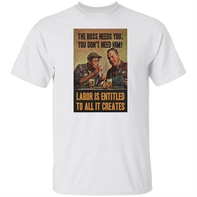 The Boss Needs You You Don't Need Him Labor Is Entitled To All It Creates Shirt