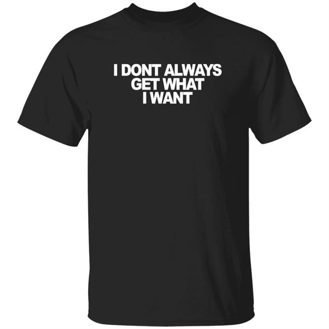 I Don't Always Get What I Want T Shirt But All My Life I've Gotten What I Need