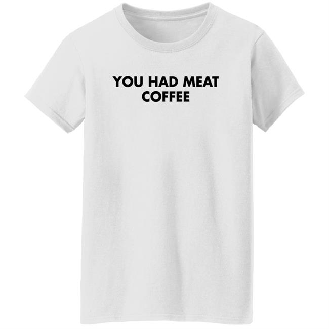 You Had Meat Coffee Shirt Shirts That Go Hard You Had Meat Coffee Shirt Shirts That Go Hard