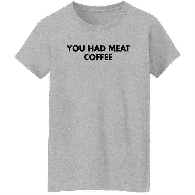 You Had Meat Coffee Shirt Shirts That Go Hard You Had Meat Coffee Shirt Shirts That Go Hard