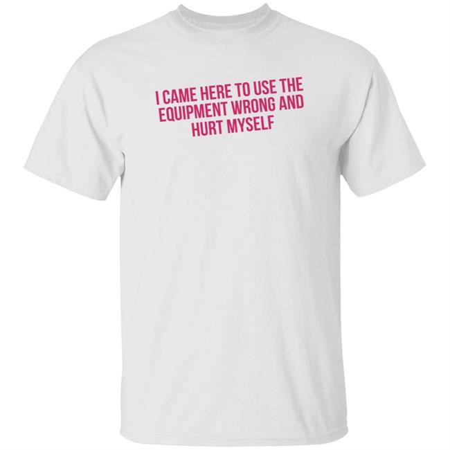 I Came Here To Use The Equipment Wrong And Hurt Myself Shirt