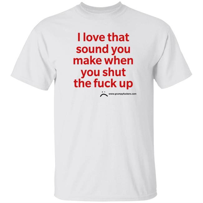 Grumpy Fuckers Store I Love That Sound You Make When You Shut The Fuck Up Shirt Jo Isabitch