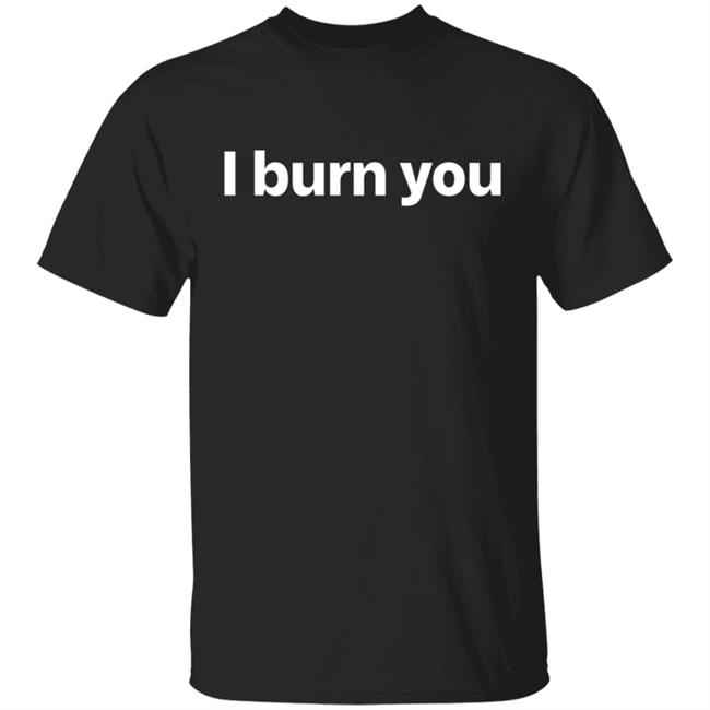 I Burn You T Shirt