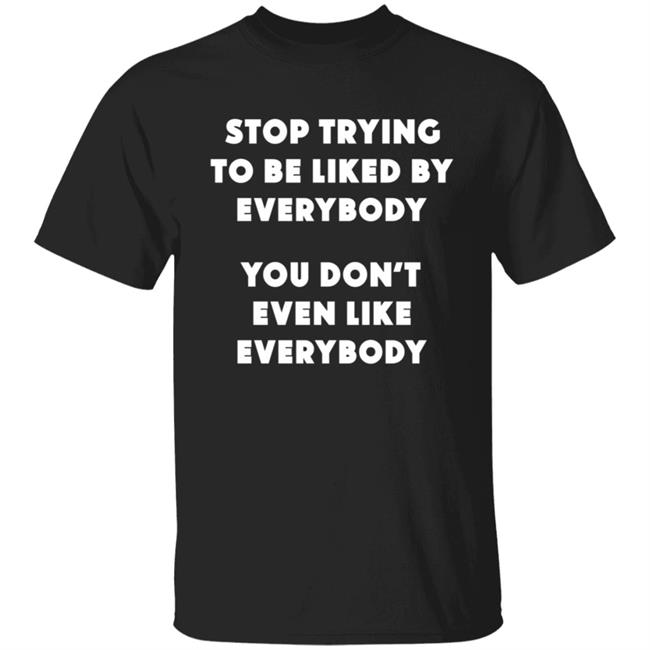 Stop Trying To Be Liked By Everybody T Shirt You Dont Even Like Everybody