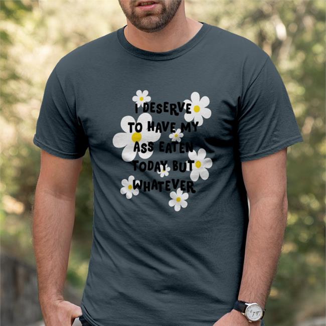 Shirts That Go Hard I Deserve To Have My Ass Eaten Today But Whatever Shirt