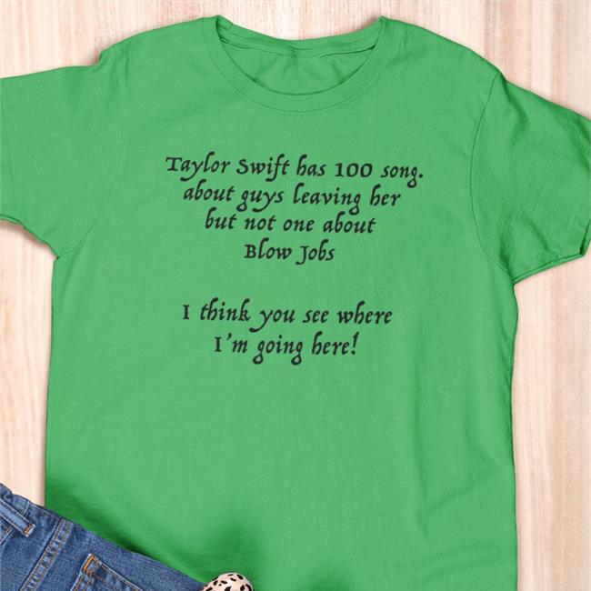 Shirts That Go Hard Taylor Swift Has 100 Song About Guys Leaving Her But Not One About Blow Jobs I Think You See Where I'm Going Here Shirt Shirtsthtgohard