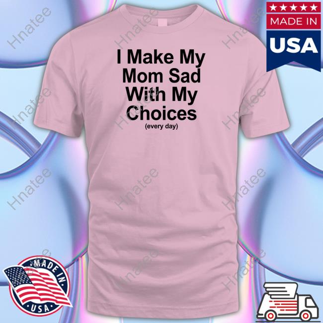 Shirts That Go Hard I Make My Mom Sad With My Choices Shirt