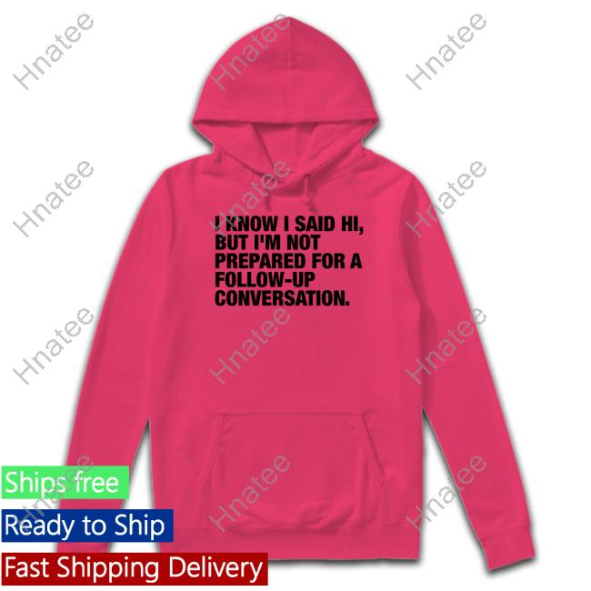 I Know I Said Hi But I'm Not Prepared For A Follow-Up Conversation Tee