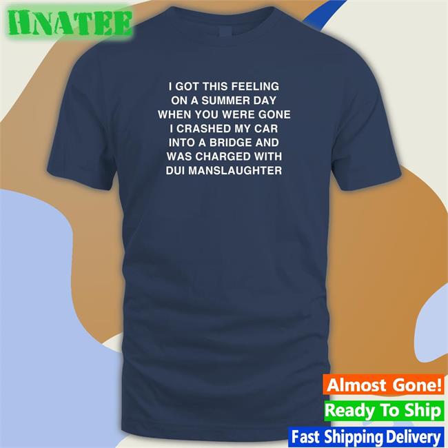 I Got This Feeling On A Summer Day When You Were Gone I Crashed My Car Into A Bridge And Was Charged With Dui Manslaughter Shirt