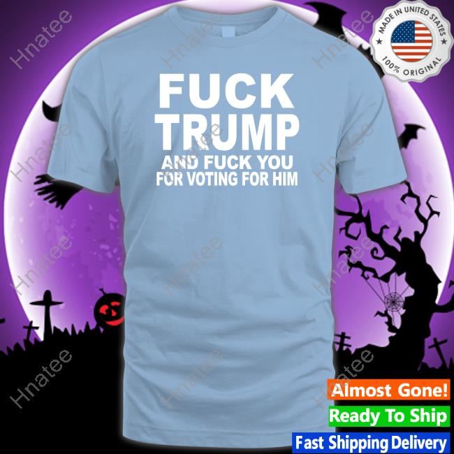 Fuck Trump And Fuck You For Voting For Him Shirts